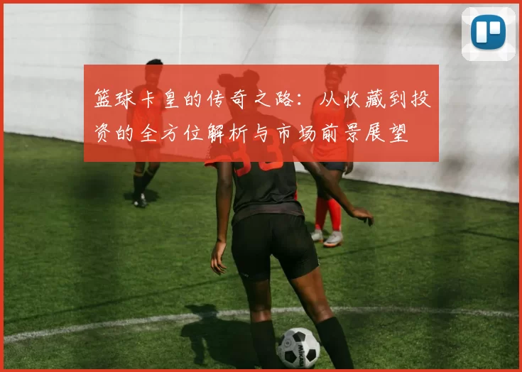 篮球卡皇的传奇之路：从收藏到投资的全方位解析与市场前景展望