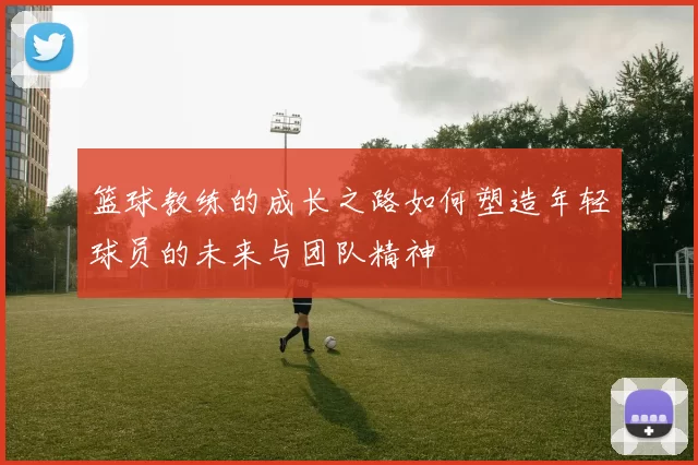 篮球教练的成长之路如何塑造年轻球员的未来与团队精神